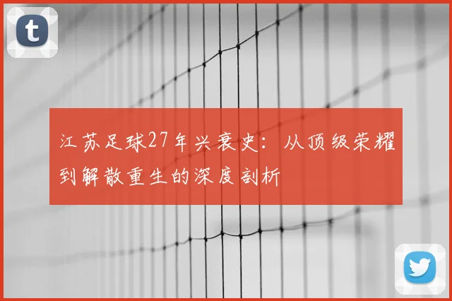江苏足球27年兴衰史：从顶级荣耀到解散重生的深度剖析