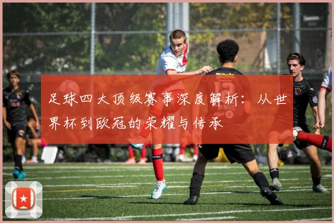 足球四大顶级赛事深度解析:从世界杯到欧冠的荣耀与传承