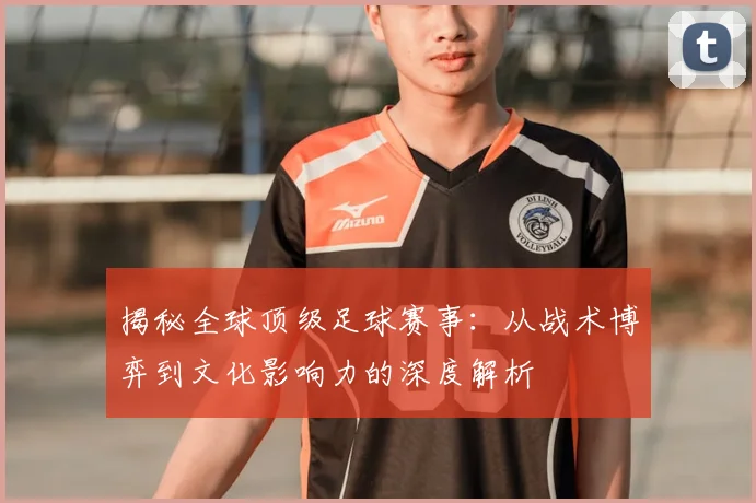 揭秘全球顶级足球赛事:从战术博弈到文化影响力的深度解析