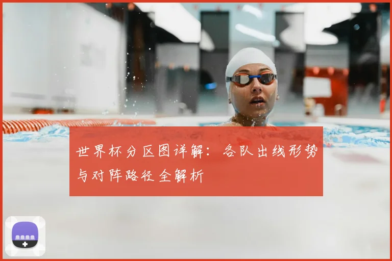 世界杯分区图详解：各队出线形势与对阵路径全解析