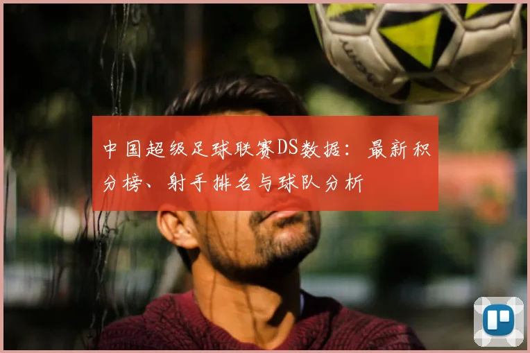中国超级足球联赛DS数据：最新积分榜、射手排名与球队分析