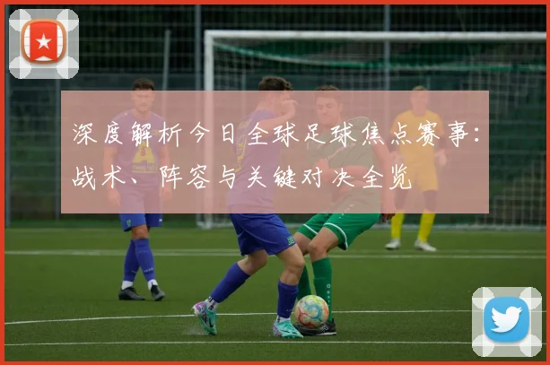 深度解析今日全球足球焦点赛事：战术、阵容与关键对决全览