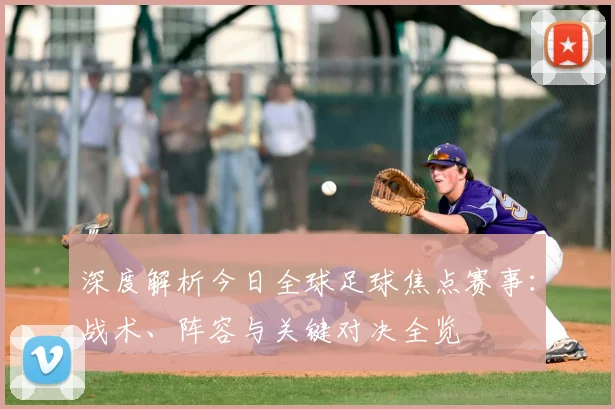 深度解析今日全球足球焦点赛事:战术、阵容与关键对决全览