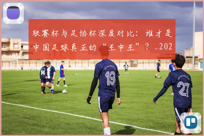 联赛杯与足协杯深度对比：谁才是中国足球真正的“王中王”？_20260613173042